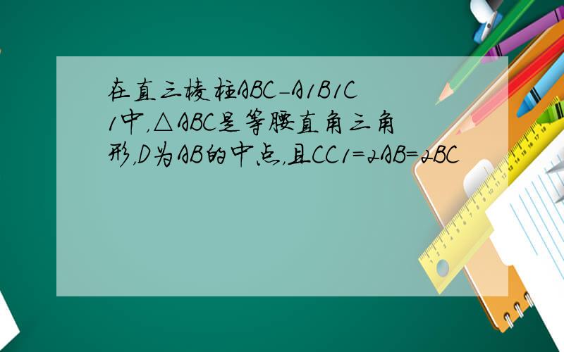 在直三棱柱ABC-A1B1C1中，△ABC是等腰直角三角形，D为AB的中点，且CC1=2AB=2BC