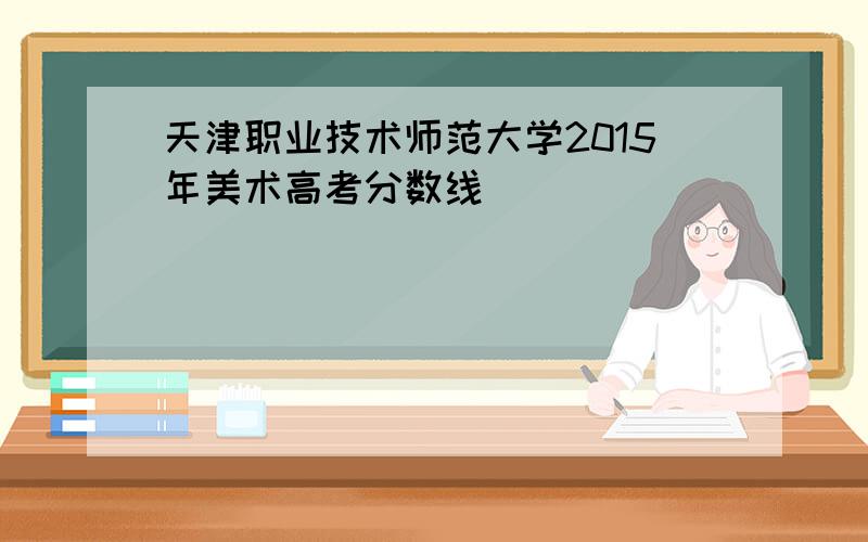 天津职业技术师范大学2015年美术高考分数线