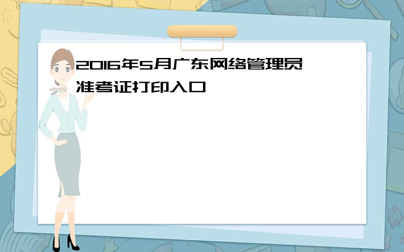 2016年5月广东网络管理员准考证打印入口