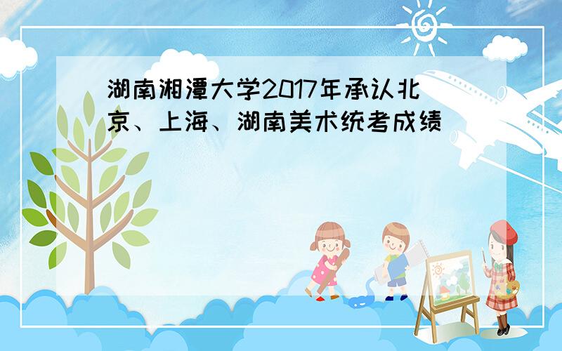 湖南湘潭大学2017年承认北京、上海、湖南美术统考成绩