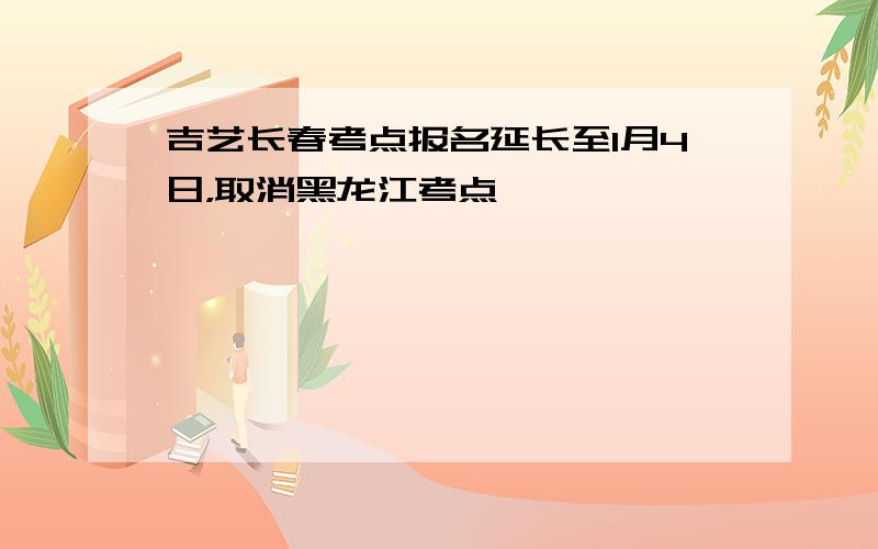 吉艺长春考点报名延长至1月4日，取消黑龙江考点