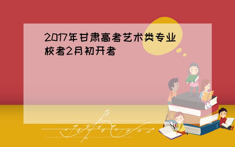 2017年甘肃高考艺术类专业校考2月初开考