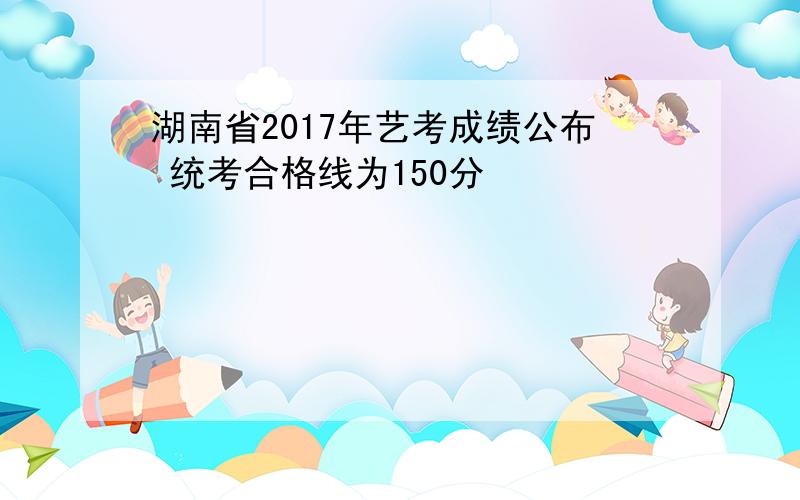 湖南省2017年艺考成绩公布 统考合格线为150分