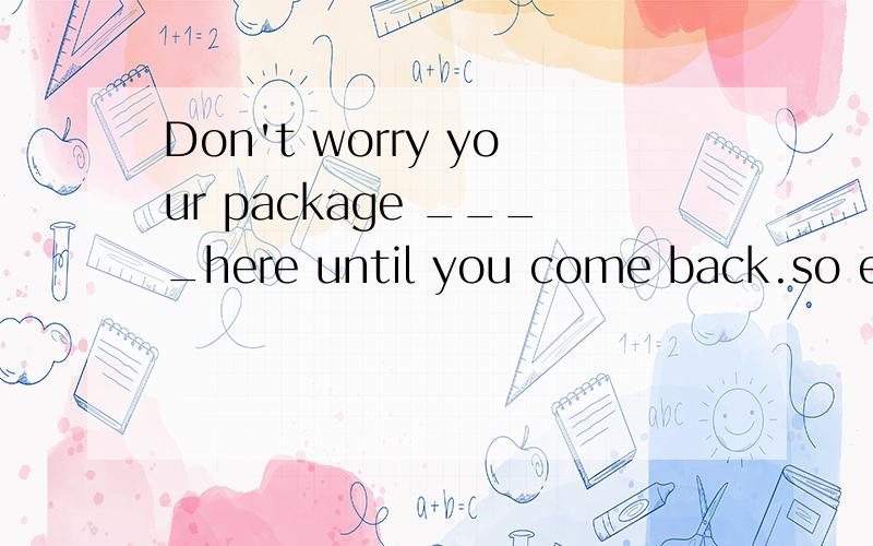 Don't worry your package ____here until you come back.so enjoy shopping hereAwiil keep Bhas kept Cwill be kept ..come back不是..非延续动词吗?until肯定句要跟延续动词..这里...怎么跟了个非延续了啊