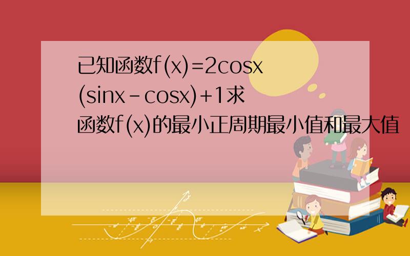 已知函数f(x)=2cosx(sinx-cosx)+1求函数f(x)的最小正周期最小值和最大值