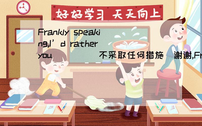 Frankly speaking,I’d rather you____(不采取任何措施)谢谢,Frankly speaking,I’d rather you____(不采取任何措施)about it for the time being.Key:didn’t do everythingWould rather +动词原型 这里为什么用didn’tBut for his help