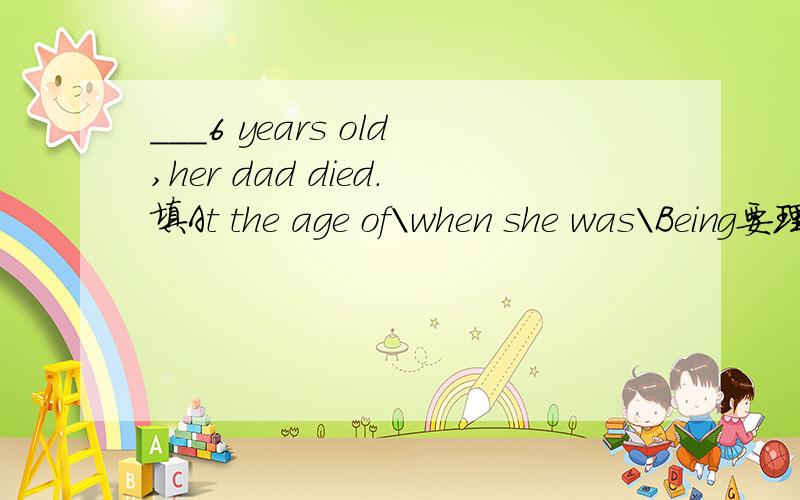___6 years old,her dad died.填At the age of\when she was\Being要理由
