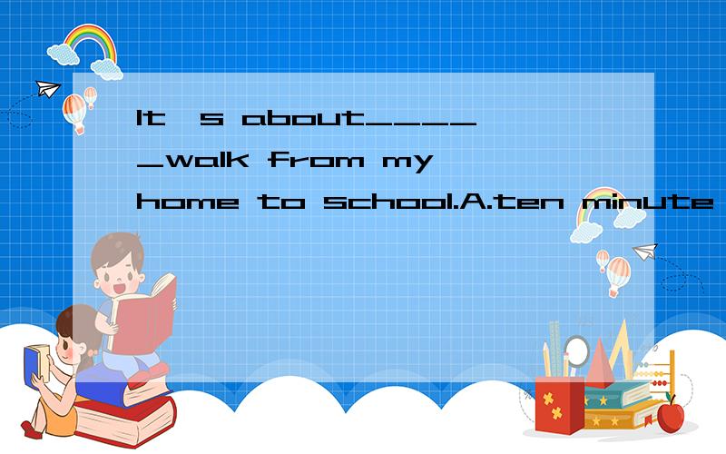 It's about_____walk from my home to school.A.ten minute B.ten-minutes C.ten minute'sD.ten minutes'