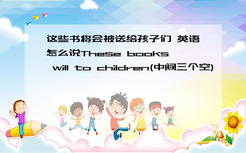 这些书将会被送给孩子们 英语怎么说These books will to children(中间三个空)