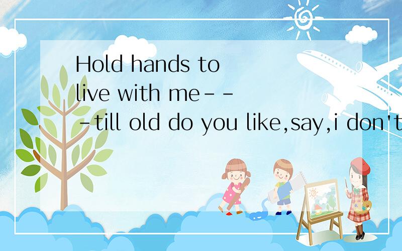 Hold hands to live with me---till old do you like,say,i don't know what i think,really s