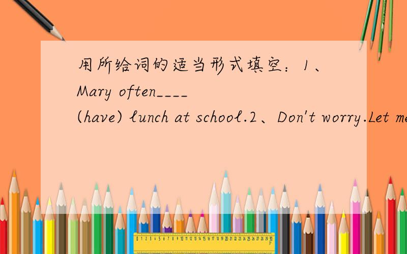 用所给词的适当形式填空：1、Mary often____(have) lunch at school.2、Don't worry.Let me___(help) your find your mother.
