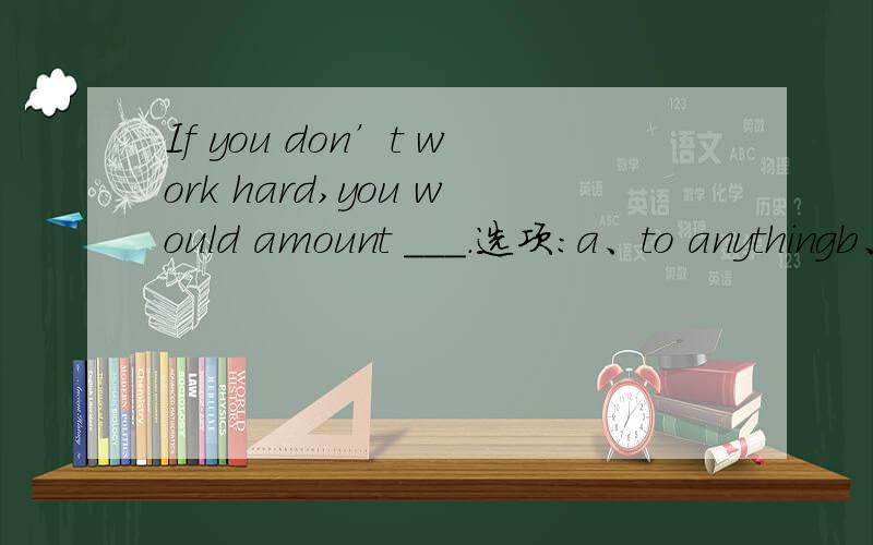 If you don’t work hard,you would amount ___.选项:a、to anythingb、to nothingc、to anybodyd、to nobody这题选哪个?为什么?请翻译