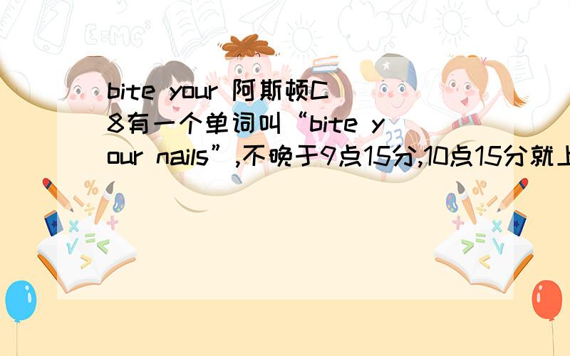 bite your 阿斯顿C8有一个单词叫“bite your nails”,不晚于9点15分,10点15分就上课了.又打扰了！顺别解释一下leave at home、in a bad mood、it made me jump、win a prize、in the mood for sth.