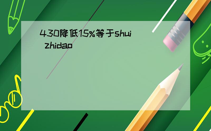 430降低15%等于shui zhidao