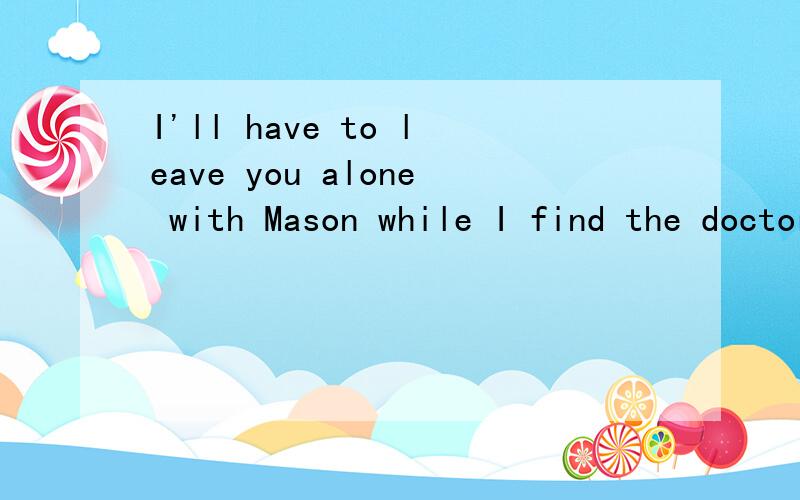 I'll have to leave you alone with Mason while I find the doctor.这句话是说 我要去找医生剩下你和Mason 还是说我和Mason 出去找医生 剩下你自己啊·~