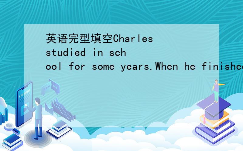 英语完型填空Charles studied in school for some years.When he finished junior high school,he was (1)a____ fifteen years old.And then his father said to him“You've finished school,and you are a good student.Now go to the (2)t___ and get a good