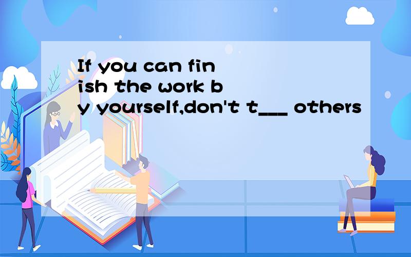 If you can finish the work by yourself,don't t___ others