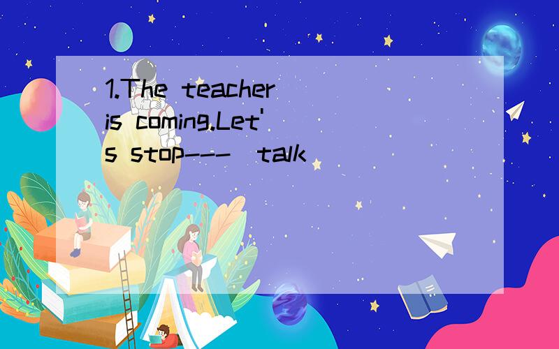 1.The teacher is coming.Let's stop---(talk)