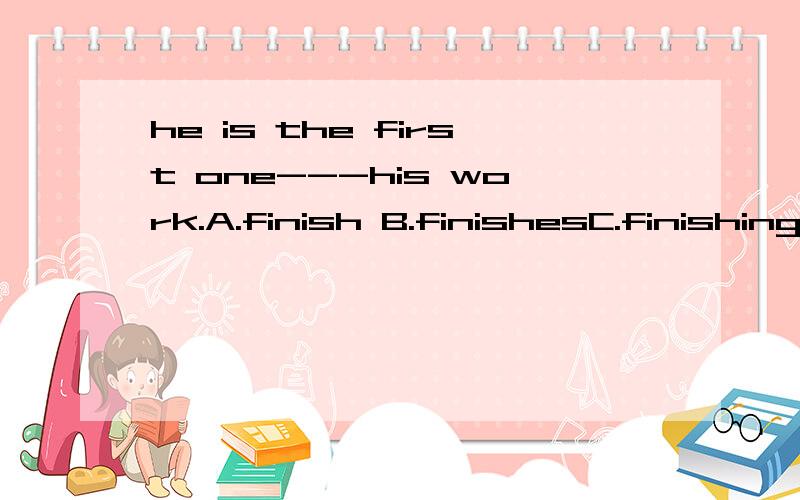 he is the first one---his work.A.finish B.finishesC.finishingD.to finish