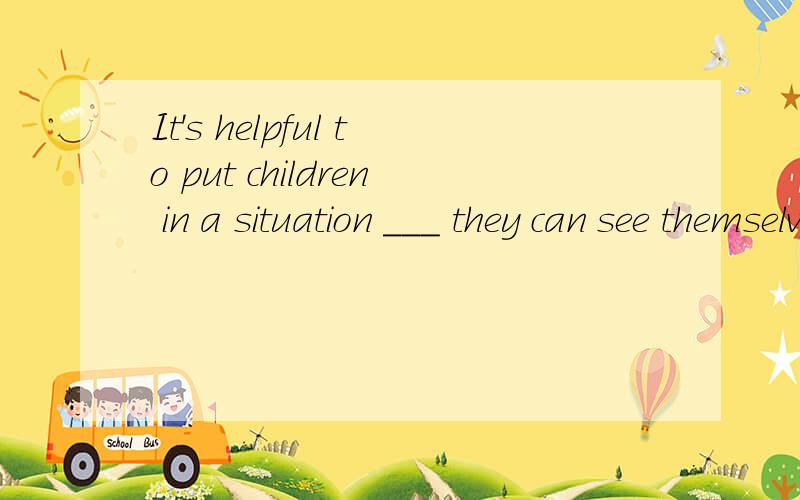 It's helpful to put children in a situation ___ they can see themselves differently A.that B.whwen 这选项都是在什么时候 杂用的