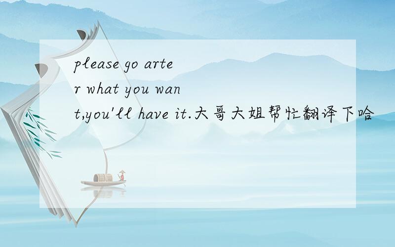 please go arter what you want,you'll have it.大哥大姐帮忙翻译下哈