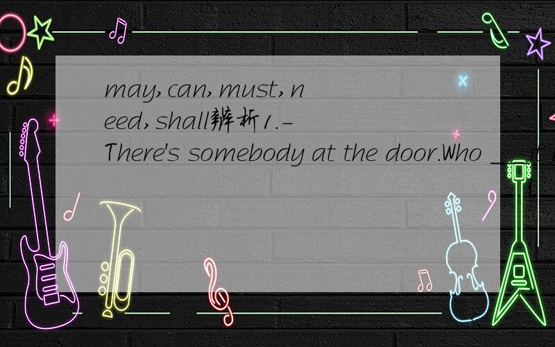 may,can,must,need,shall辨析1.-There's somebody at the door.Who ＿＿＿it be?Is it the postman -No,it ＿＿＿be him.It's just seven o'clock.It's too earlyA.may;can't B.will;won't C.may mustn't D.must;may not2.-Shall I tell John about it -No ,you