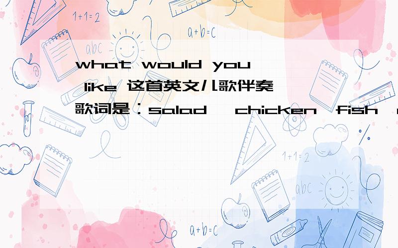 what would you like 这首英文儿歌伴奏歌词是：salad ,chicken,fish,and soup,哪位大侠好人有帮帮忙,