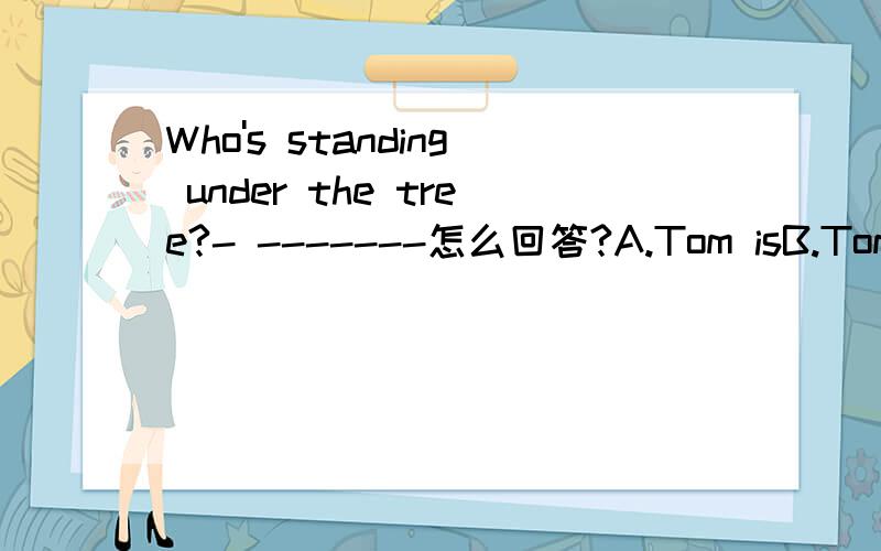 Who's standing under the tree?- -------怎么回答?A.Tom isB.Tom does C.Tom are D.Tom do