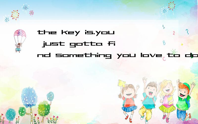 the key is.you just gotta find something you love to do ,and then find someone who'll pay to do it.