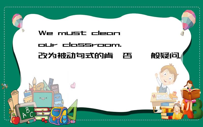 We must clean our classroom.改为被动句式的肯、否、一般疑问.