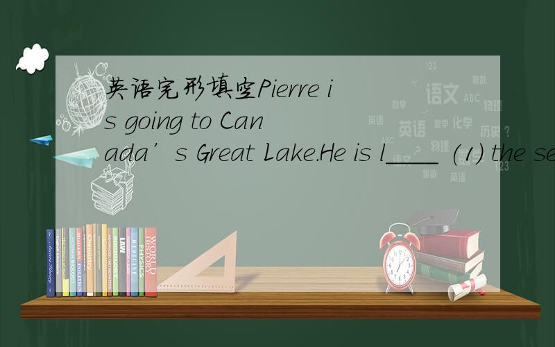 英语完形填空Pierre is going to Canada’s Great Lake.He is l____ (1) the second week inPierre is going to Canada’s Great Lake.He is l____ (1) the second week in July and staying u______(2) August.He plans to have a very r_____ (3) vacation.He
