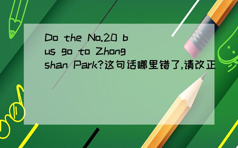 Do the No.20 bus go to Zhongshan Park?这句话哪里错了,请改正