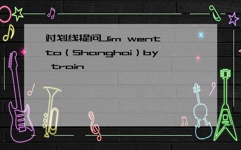 对划线提问Jim went to（Shanghai）by train