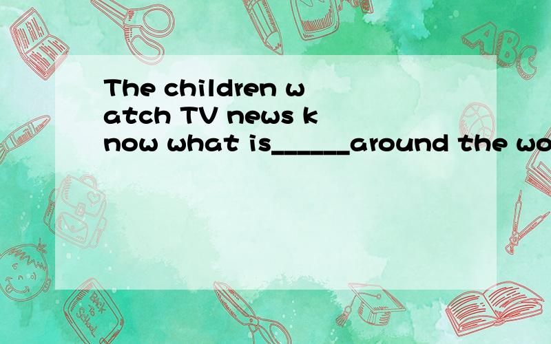 The children watch TV news know what is______around the world填happened还是happening,为什么?