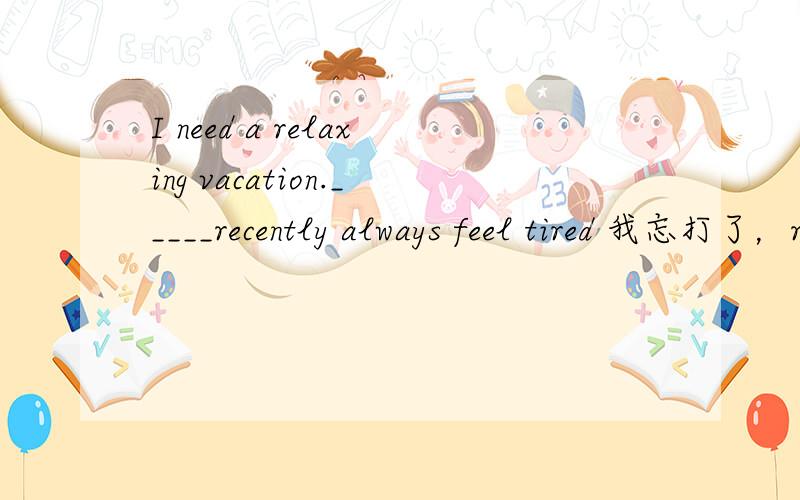 I need a relaxing vacation._____recently always feel tired 我忘打了，recemtly和always中有个I