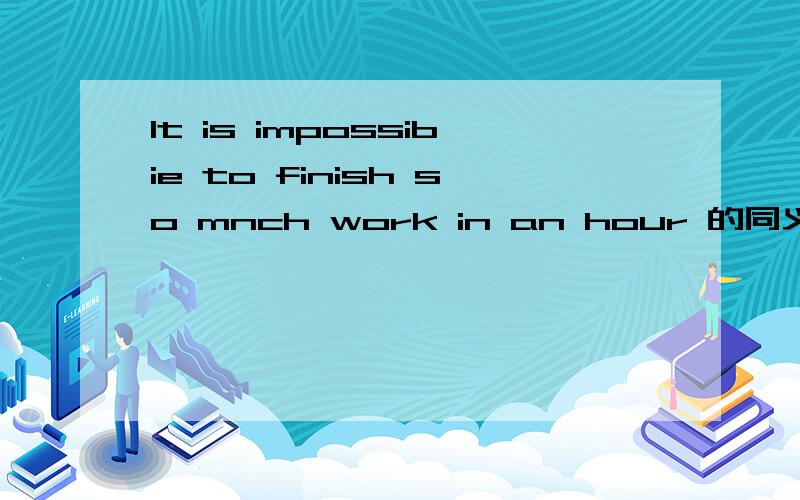 It is impossibie to finish so mnch work in an hour 的同义句是什么汉译是在一小时内完成这么多的工作是不可能的