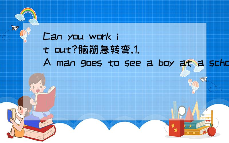 Can you work it out?脑筋急转弯.1.A man goes to see a boy at a school.The teacher asks,