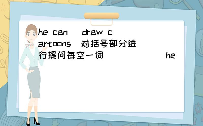 he can （draw cartoons）对括号部分进行提问每空一词 （ ） （ ） he（