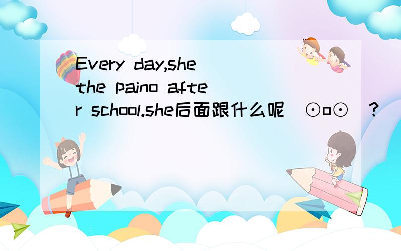 Every day,she the paino after school.she后面跟什么呢(⊙o⊙)?