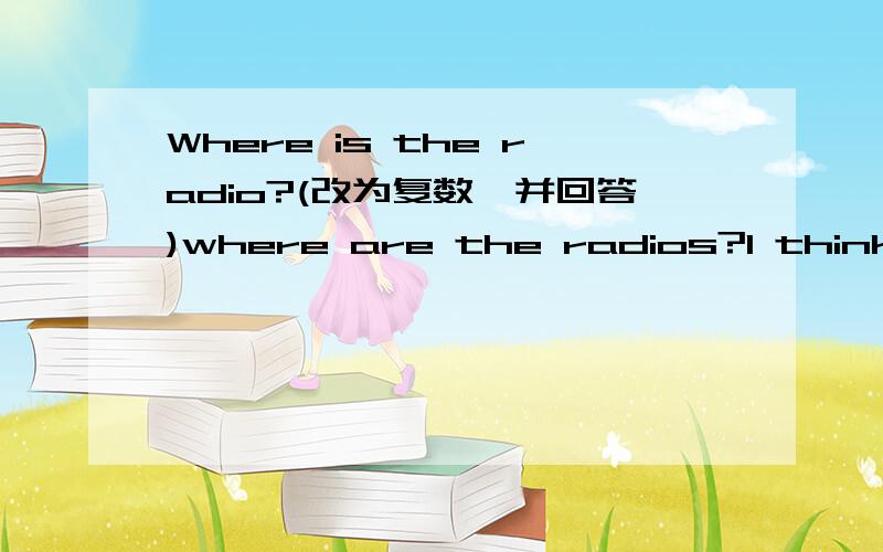 Where is the radio?(改为复数,并回答)where are the radios?I think______in the classroom.