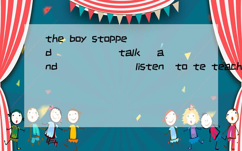 the boy stopped_____(talk) and______(listen)to te teacher.