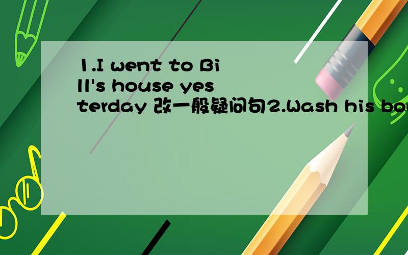 1.I went to Bill's house yesterday 改一般疑问句2.Wash his bowl after dinner.(改为否定句）3.Remember to clean your room.（改为同意句）4.Did you brother have a great time at the party?（改为同意句）5.You should stay at home an
