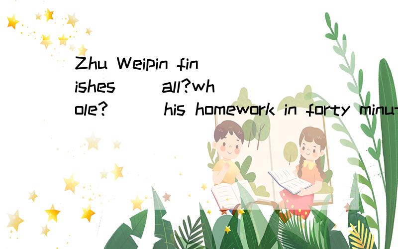 Zhu Weipin finishes __all?whole?___his homework in forty minutes