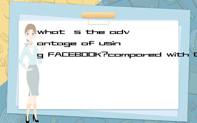 what's the advantage of using FACEBOOK?compared with Google,what's the advantageof using facebook?what's facebook?tell me?