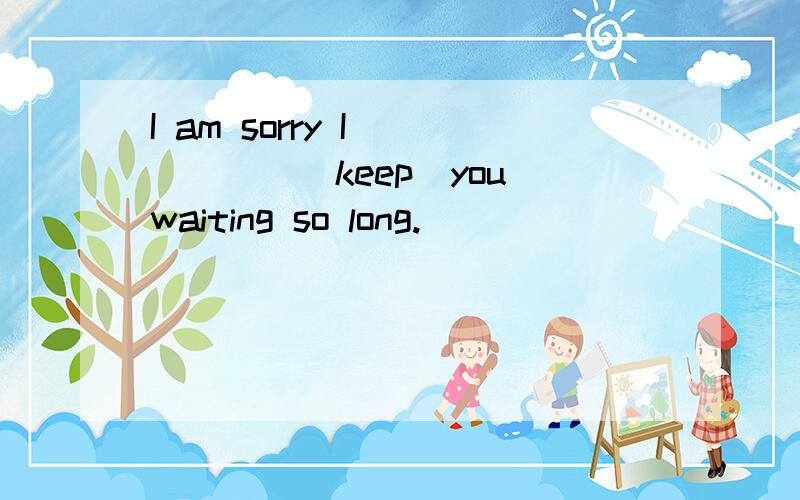 I am sorry I _____(keep)you waiting so long.