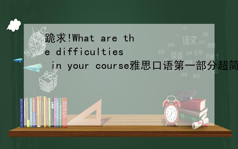 跪求!What are the difficulties in your course雅思口语第一部分超简单回答,字不用太难哦