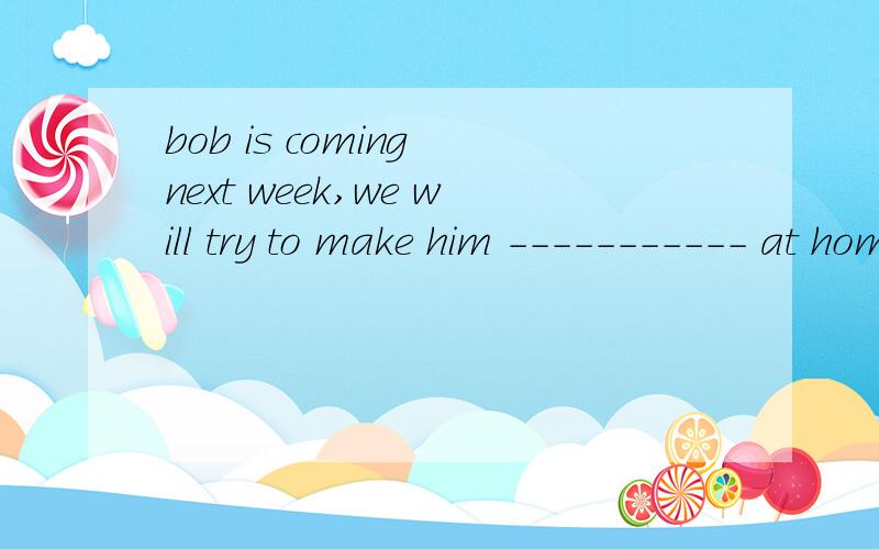 bob is coming next week,we will try to make him ----------- at homea.to feel b.feels c.feeling d.feel