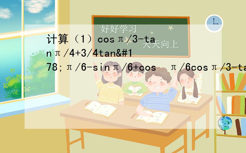 计算（1）cosπ/3-tanπ/4+3/4tan²π/6-sinπ/6+cos²π/6cosπ/3-tanπ/4+3/4tan²π/6-sinπ/6+cos²π/6[tan(-150°)cos（-210°）cos420°]/cot(-600°)sin（-1050°）cos25/6π+cos25/3π+tan(-25/4π)5sinπ/2+2cos0-3sin3/2π+10cosπt