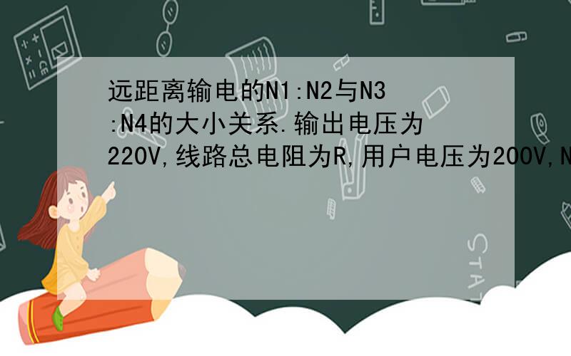 远距离输电的N1:N2与N3:N4的大小关系.输出电压为220V,线路总电阻为R,用户电压为200V,N1/N2为升压副线圈,N3:N4是降压副线圈,中间就是电阻R了.就有两个选择不会选A N2/N1>N3/N4 B N2/N1