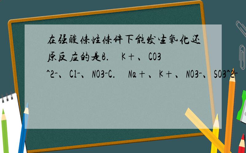 在强酸条性条件下能发生氧化还原反应的是B.　K+、CO3^2-、Cl-、NO3-C.　Na+、K+、NO3-、SO3^2-